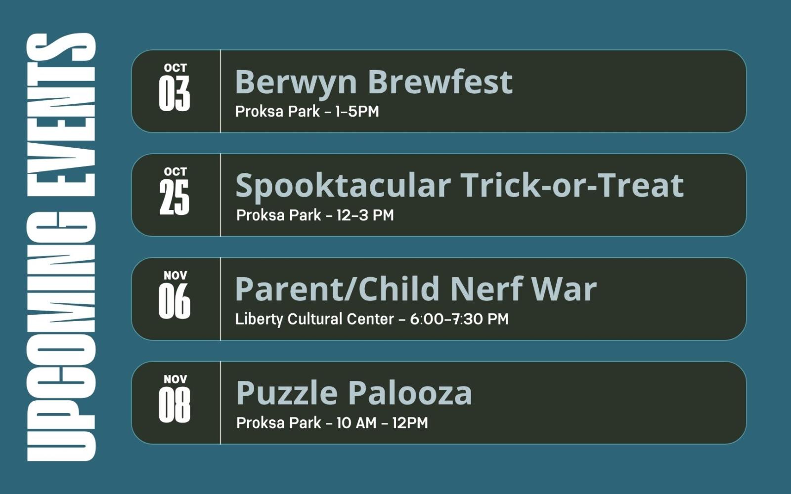 Graphic says upcoming events. Berwyn Brewfest October 3, Proksa Park 1-5PM. Spooktacular Trick or Treat. October 25, Proksa Park 12-3PM. Parent/Child Nerf War. November 6 Liberty Cultural Center - 6:00-7:30 PM. Puzzle Palooza November 8 Proksa Park - 10 AM - 12PM
