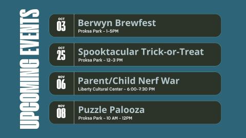 Graphic says upcoming events. Berwyn Brewfest October 3, Proksa Park 1-5PM. Spooktacular Trick or Treat. October 25, Proksa Park 12-3PM. Parent/Child Nerf War. November 6 Liberty Cultural Center - 6:00-7:30 PM. Puzzle Palooza November 8 Proksa Park - 10 AM - 12PM